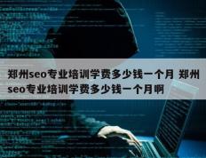 郑州seo专业培训学费多少钱一个月 郑州seo专业培训学费多少钱一个月啊