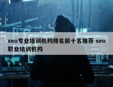 seo专业培训机构排名前十名推荐 seo职业培训机构