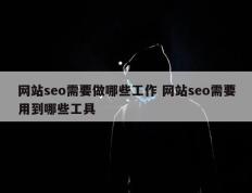 网站seo需要做哪些工作 网站seo需要用到哪些工具