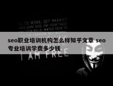 seo职业培训机构怎么样知乎文章 seo专业培训学费多少钱