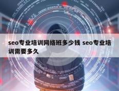 seo专业培训网络班多少钱 seo专业培训需要多久