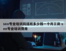 seo专业培训网络班多少钱一个月工资 seo专业培训费用