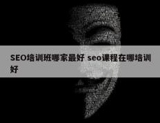 SEO培训班哪家最好 seo课程在哪培训好