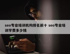 seo专业培训机构排名前十 seo专业培训学费多少钱