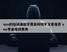 seo的培训课程学费高吗知乎文章推荐 seo专业培训费用