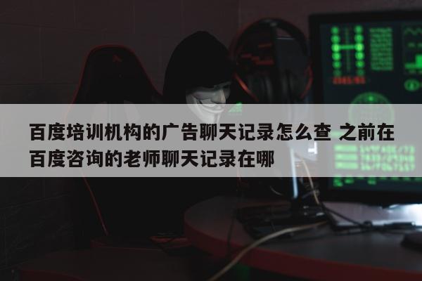 百度培训机构的广告聊天记录怎么查 之前在百度咨询的老师聊天记录在哪