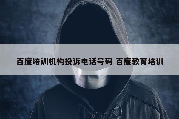 百度培训机构投诉电话号码 百度教育培训