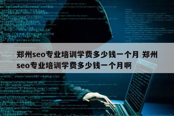 郑州seo专业培训学费多少钱一个月 郑州seo专业培训学费多少钱一个月啊