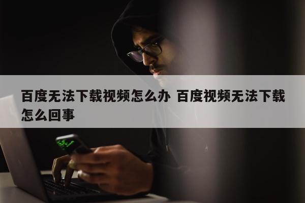百度无法下载视频怎么办 百度视频无法下载怎么回事