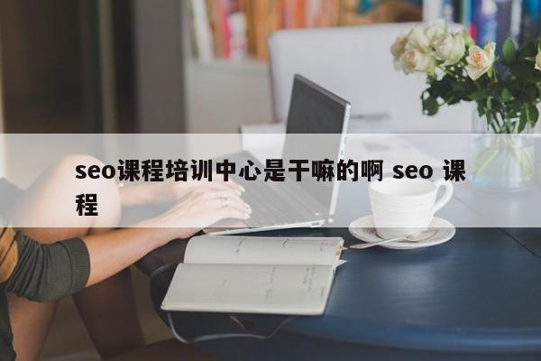 seo课程培训中心是干嘛的啊 seo 课程
