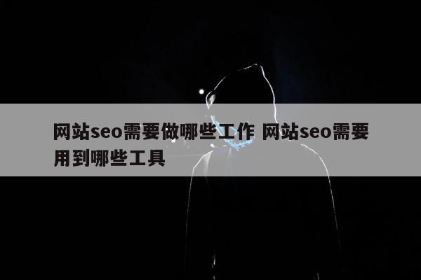 网站seo需要做哪些工作 网站seo需要用到哪些工具