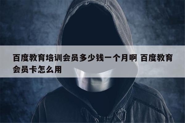 百度教育培训会员多少钱一个月啊 百度教育会员卡怎么用