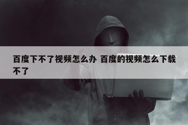 百度下不了视频怎么办 百度的视频怎么下载不了