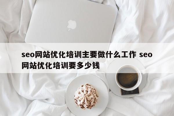 seo网站优化培训主要做什么工作 seo网站优化培训要多少钱