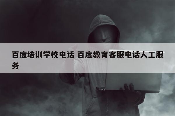 百度培训学校电话 百度教育客服电话人工服务