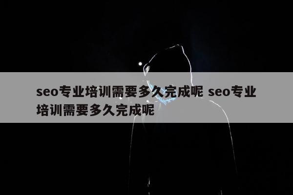 seo专业培训需要多久完成呢 seo专业培训需要多久完成呢