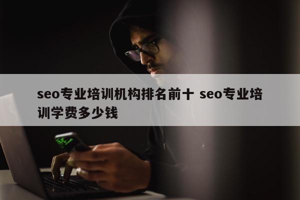 seo专业培训机构排名前十 seo专业培训学费多少钱