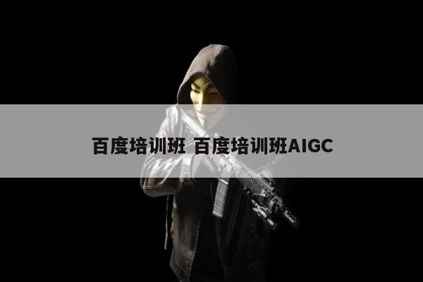 百度培训班 百度培训班AIGC