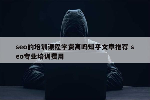 seo的培训课程学费高吗知乎文章推荐 seo专业培训费用