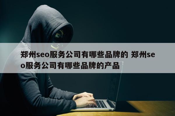 郑州seo服务公司有哪些品牌的 郑州seo服务公司有哪些品牌的产品