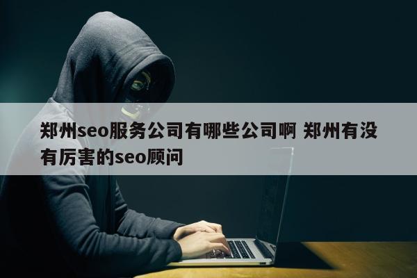 郑州seo服务公司有哪些公司啊 郑州有没有厉害的seo顾问