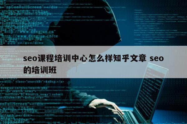 seo课程培训中心怎么样知乎文章 seo的培训班